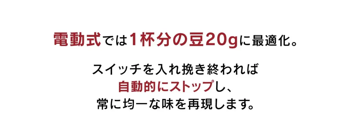 電動式のコーヒーグラインダーは1杯分の豆20gに最適化されており、スイッチを入れると自動で停止し、常に均一な味を提供します。